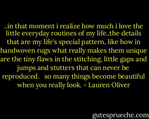 ..in that moment i realize how much i love the little everyday routines of my life..the details that are my life's special pattern, like how in handwoven rugs what really makes them unique are the tiny flaws in the stitching, little gaps and jumps and stutters that can never be reproduced. <br /><br />so many things become beautiful when you really look. - Lauren Oliver