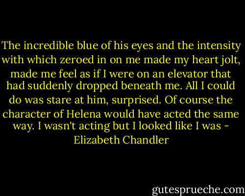 The incredible blue of his eyes and the intensity with which zeroed in on me made my heart jolt, made me feel as if I were on an elevator that had suddenly dropped beneath me. All I could do was stare at him, surprised. Of course the character of Helena would have acted the same way. I wasn't acting but I looked like I was - Elizabeth Chandler