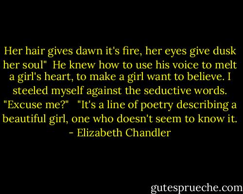 Her hair gives dawn it's fire, her eyes give dusk her soul"<br /><br />He knew how to use his voice to melt a girl's heart, to make a girl want to believe. I steeled myself against the seductive words. "Excuse me?" <br /><br />"It's a line of poetry describing a beautiful girl, one who doesn't seem to know it. - Elizabeth Chandler