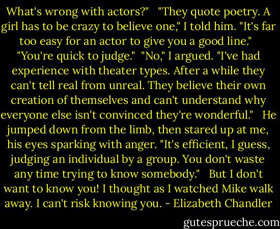 What's wrong with actors?" <br /><br />"They quote poetry. A girl has to be crazy to believe one," I told him. "It's far too easy for an actor to give you a good line." <br /><br />"You're quick to judge."<br /><br />"No," I argued. "I've had experience with theater types. After a while they can't tell real from unreal. They believe their own creation of themselves and can't understand why everyone else isn't convinced they're wonderful." <br /><br />He jumped down from the limb, then stared up at me, his eyes sparking with anger. "It's efficient, I guess, judging an individual by a group. You don't waste any time trying to know somebody." <br /><br />But I don't want to know you! I thought as I watched Mike walk away. I can't risk knowing you. - Elizabeth Chandler