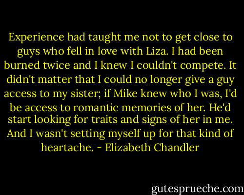 Experience had taught me not to get close to guys who fell in love with Liza. I had been burned twice and I knew I couldn't compete. It didn't matter that I could no longer give a guy access to my sister; if Mike knew who I was, I'd be access to romantic memories of her. He'd start looking for traits and signs of her in me. And I wasn't setting myself up for that kind of heartache. - Elizabeth Chandler
