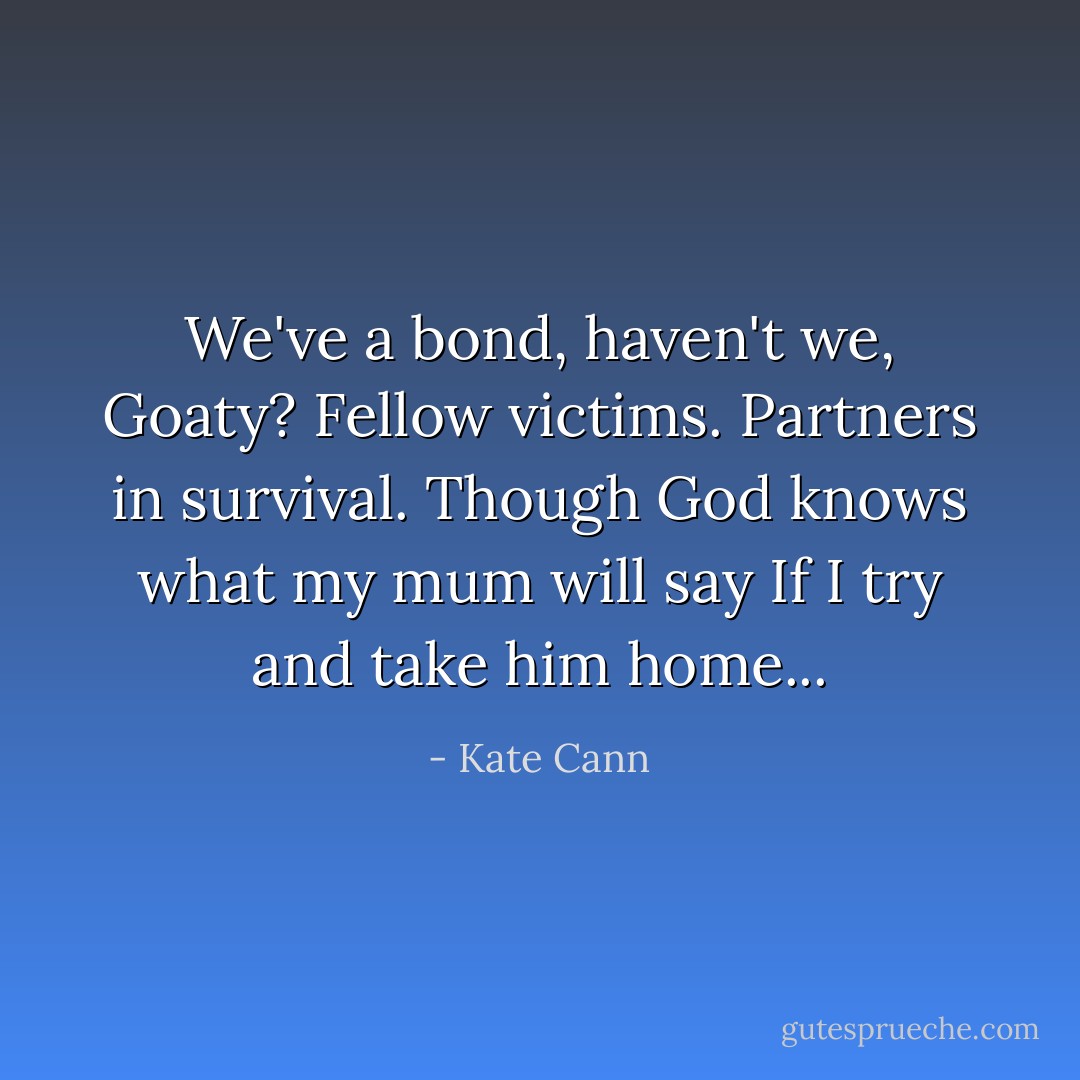 We've a bond, haven't we, Goaty? Fellow victims. Partners in survival. Though God knows what my mum will say If I try and take him home... - Kate Cann
