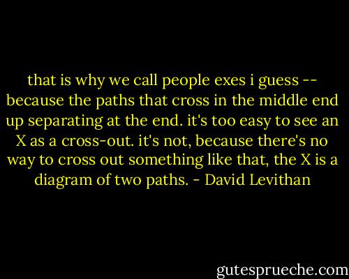 that is why we call people exes i guess -- because the paths that cross in the middle end up separating at the end. it's too easy to see an X as a cross-out. it's not, because there's no way to cross out something like that, the X is a diagram of two paths. - David Levithan