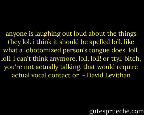 anyone is laughing out loud about the things they lol. i think it should be spelled loll. like what a lobotomized person's tongue does. loll. loll. i can't think anymore. loll. loll! or ttyl. bitch, you're not actually talking. that would require actual vocal contact or  - David Levithan