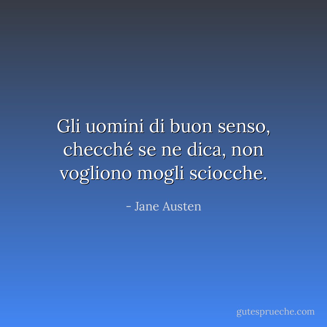 Gli uomini di buon senso, checché se ne dica, non vogliono mogli sciocche. - Jane Austen