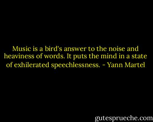 Music is a bird's answer to the noise and heaviness of words. It puts the mind in a state of exhilerated speechlessness. - Yann Martel