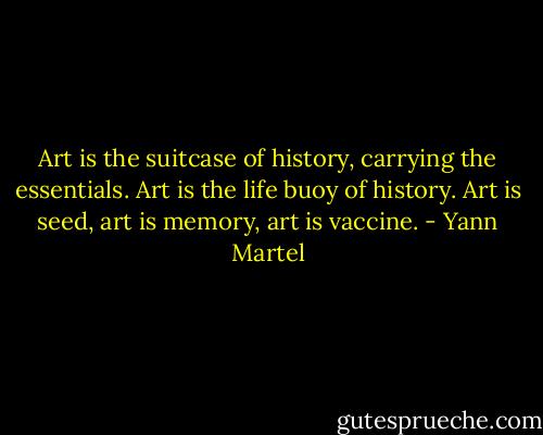 Art is the suitcase of history, carrying the essentials. Art is the life buoy of history. Art is seed, art is memory, art is vaccine. - Yann Martel