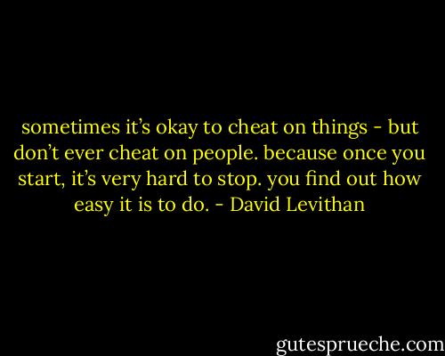 sometimes it’s okay to cheat on things - but don’t ever cheat on people. because once you start, it’s very hard to stop. you find out how easy it is to do. - David Levithan