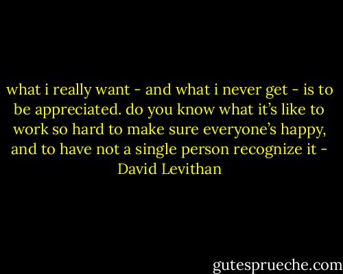what i really want - and what i never get - is to be appreciated. do you know what it’s like to work so hard to make sure everyone’s happy, and to have not a single person recognize it - David Levithan