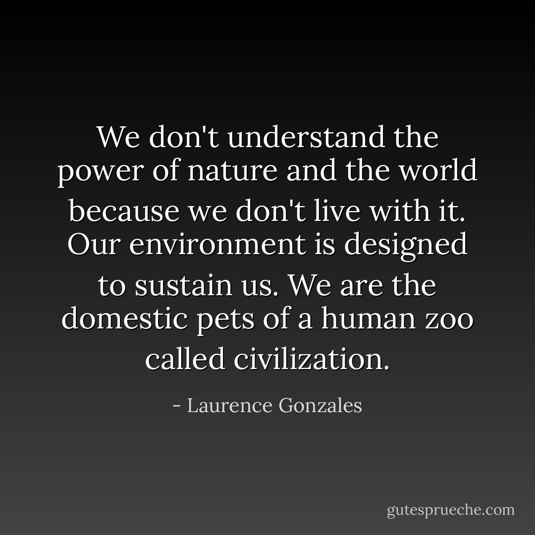 We don't understand the power of nature and the world because we don't live with it. Our environment is designed to sustain us. We are the domestic pets of a human zoo called civilization. - Laurence Gonzales