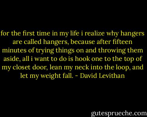 for the first time in my life i realize why hangers are called hangers, because after fifteen minutes of trying things on and throwing them aside, all i want to do is hook one to the top of my closet door, lean my neck into the loop, and let my weight fall. - David Levithan