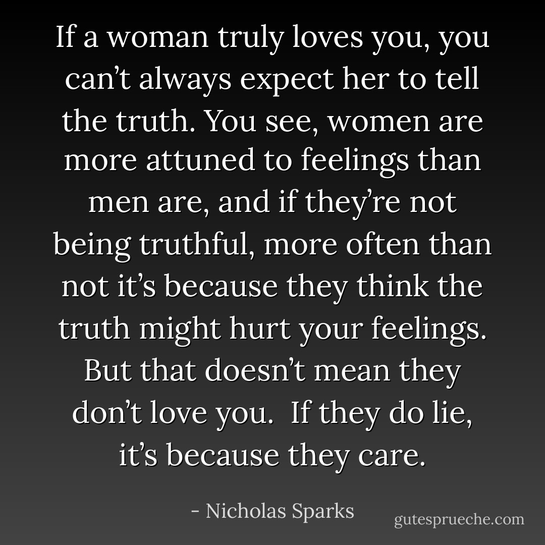 If a woman truly loves you, you can’t always expect her to tell the truth. You see, women are more attuned to feelings than men are, and if they’re not being truthful, more often than not it’s because they think the truth might hurt your feelings. But that doesn’t mean they don’t love you. <br />If they do lie, it’s because they care. - Nicholas Sparks