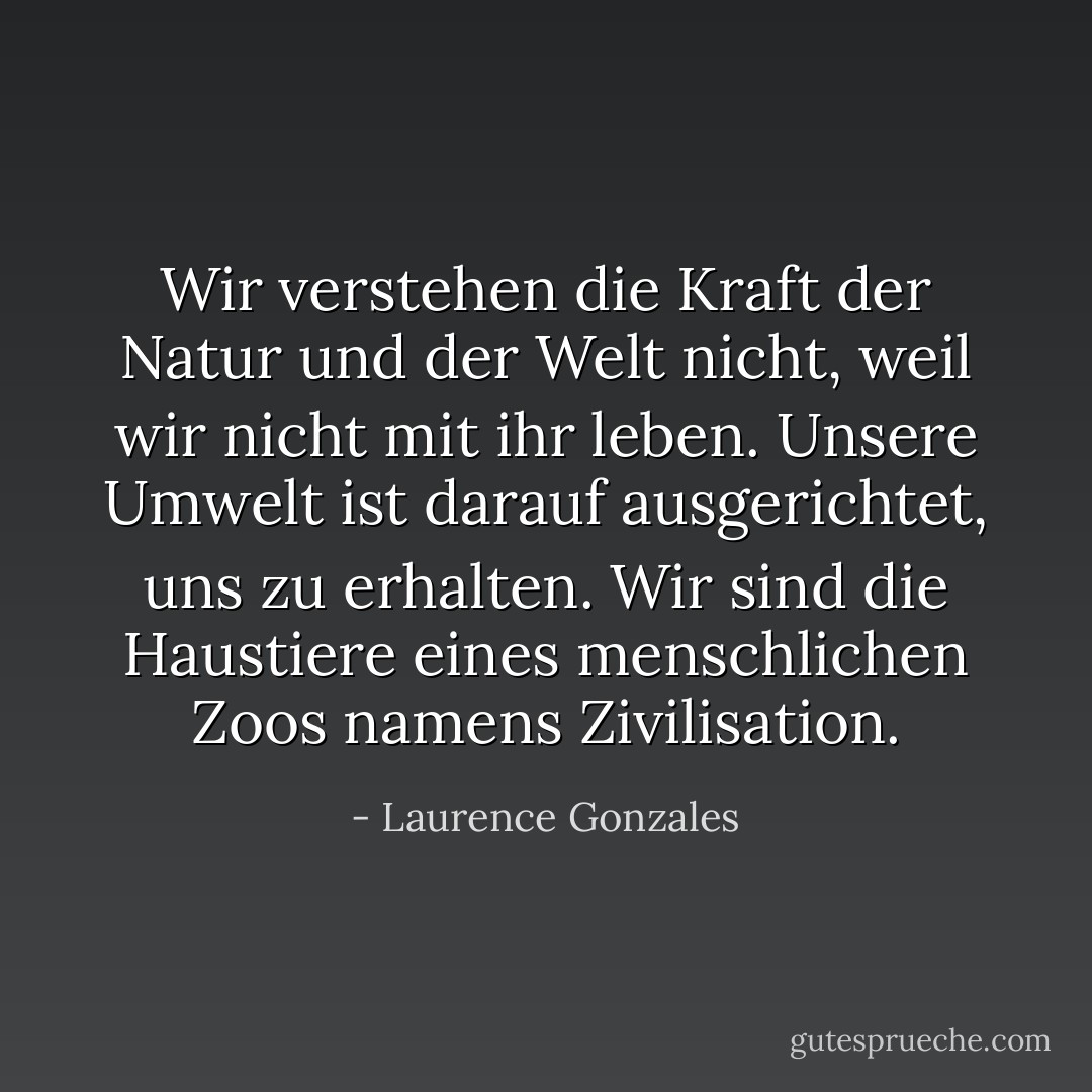 Wir verstehen die Kraft der Natur und der Welt nicht, weil wir nicht mit ihr leben. Unsere Umwelt ist darauf ausgerichtet, uns zu erhalten. Wir sind die Haustiere eines menschlichen Zoos namens Zivilisation. - Laurence Gonzales<