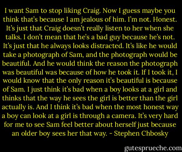 I want Sam to stop liking Craig.<br />Now I guess maybe you think that’s because I am jealous of him. I’m not. Honest. It’s just that Craig doesn’t really listen to her when she talks. I don’t mean that he’s a bad guy because he’s not. It’s just that he always looks distracted.<br />It’s like he would take a photograph of Sam, and the photograph would be beautiful. And he would think the reason the photograph was beautiful was because of how he took it. If I took it, I would know that the only reason it’s beautiful is because of Sam.<br />I just think it’s bad when a boy looks at a girl and thinks that the way he sees the girl is better than the girl actually is. And I think it’s bad when the most honest way a boy can look at a girl is through a camera. It’s very hard for me to see Sam feel better about herself just because an older boy sees her that way. - Stephen Chbosky