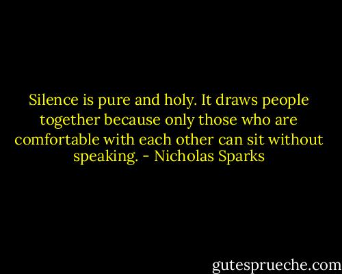 Silence is pure and holy. It draws people together because only those who are comfortable with each other can sit without speaking. - Nicholas Sparks