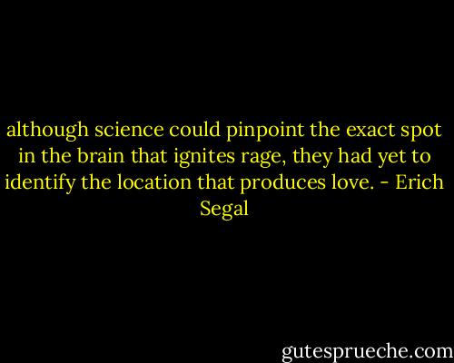although science could pinpoint the exact spot in the brain that ignites rage, they had yet to identify the location that produces love. - Erich Segal
