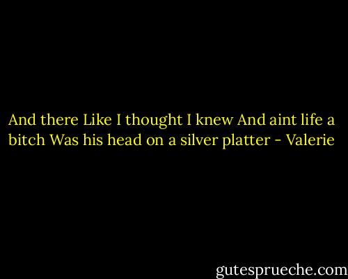 And there<br />Like I thought I knew<br />And aint life a bitch<br />Was his head on a silver platter - Valerie