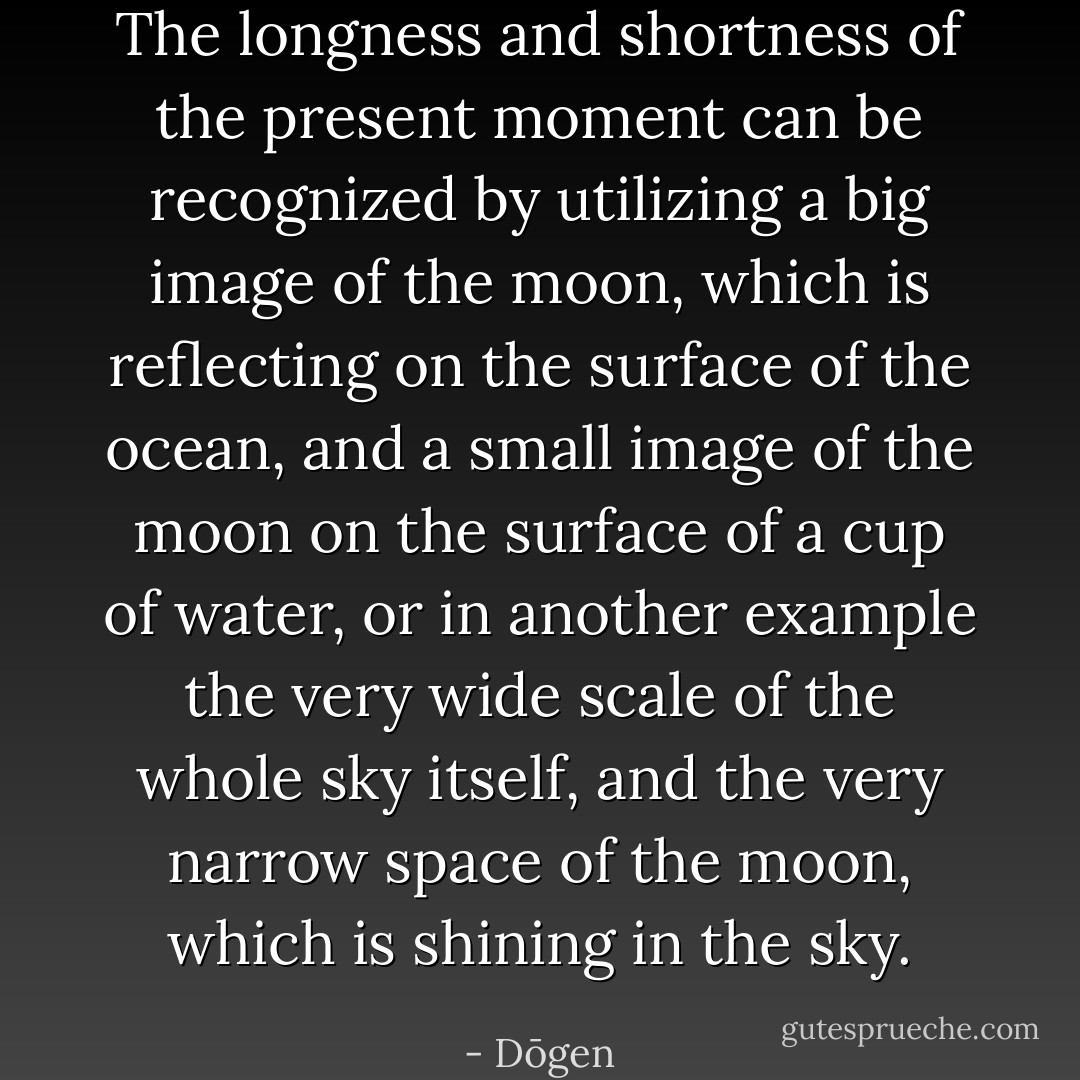 The longness and shortness of the present moment can be recognized by utilizing a big image of the moon, which is reflecting on the surface of the ocean, and a small image of the moon on the surface of a cup of water, or in another example the very wide scale of the whole sky itself, and the very narrow space of the moon, which is shining in the sky. - Dōgen