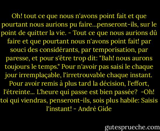 Oh! tout ce que nous n'avons point fait et que pourtant nous aurions pu faire...penseront-ils, sur le point de quitter la vie. - Tout ce que nous aurions dû faire et que pourtant nous n'avons point fait! par souci des considérants, par temporisation, par paresse, et pour s'être trop dit: "Bah! nous aurons toujours le temps." Pour n'avoir pas saisi le chaque jour irremplaçable, l'irretrouvable chaque instant. Pour avoir remis à plus tard la décision, l'effort, l'étreinte...<br />L'heure qui passe est bien passée? <br />-Oh! toi qui viendras, penseront-ils, sois plus habile: Saisis l'instant! - André Gide