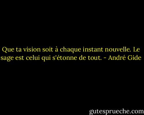 Que ta vision soit à chaque instant nouvelle. Le sage est celui qui s'étonne de tout. - André Gide