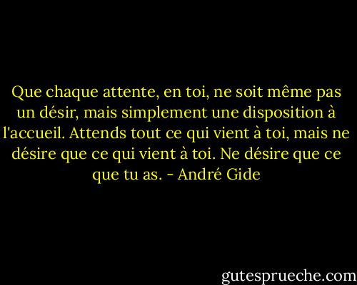 Que chaque attente, en toi, ne soit même pas un désir, mais simplement une disposition à l'accueil. Attends tout ce qui vient à toi, mais ne désire que ce qui vient à toi. Ne désire que ce que tu as. - André Gide