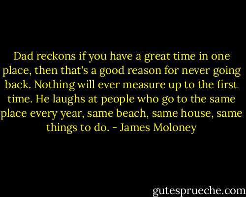 Dad reckons if you have a great time in one place, then that's a good reason for never going back. Nothing will ever measure up to the first time. He laughs at people who go to the same place every year, same beach, same house, same things to do. - James Moloney