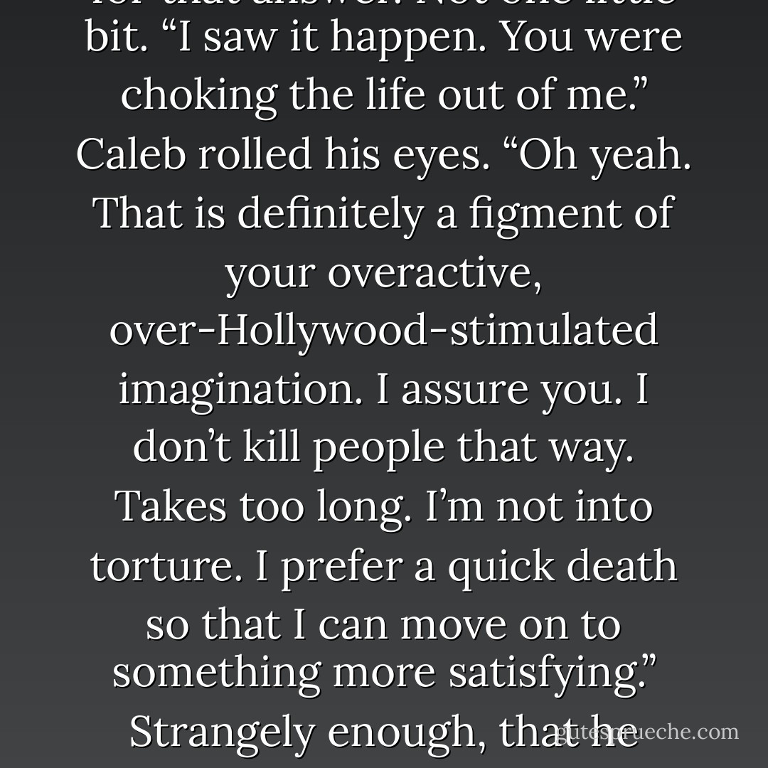 Calm down. I’m a demon, Nick. Hematite doesn’t like my genetics. It doesn’t mean anything other than I have really bad parentage.”<br />“Then why am I having flashes of you killing me?”<br />“What’d you eat this morning?”<br />Nick didn’t care for that answer. Not one little bit. “I saw it happen. You were choking the life out of me.”<br />Caleb rolled his eyes. “Oh yeah. That is definitely a figment of your overactive, over-Hollywood-stimulated imagination. I assure you. I don’t kill people that way. Takes too long. I’m not into torture. I prefer a quick death so that I can move on to something more satisfying.”<br />Strangely enough, that he believed. Patience wasn’t a virtue Caleb practiced. “You sure?”<br />“Dude, look at me. You think I’d have let the demons pound all over me last night so that you could escape if I had any intention of killing you? Really? - Sherrilyn Kenyon