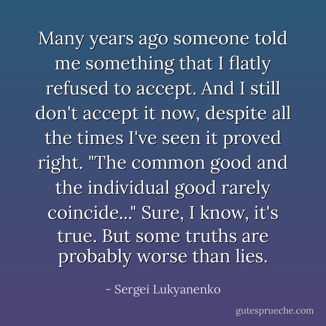 Many years ago someone told me something that I flatly refused to accept. And I still don't accept it now, despite all the times I've seen it proved right.<br />"The common good and the individual good rarely coincide..."<br />Sure, I know, it's true.<br />But some truths are probably worse than lies. - Sergei Lukyanenko