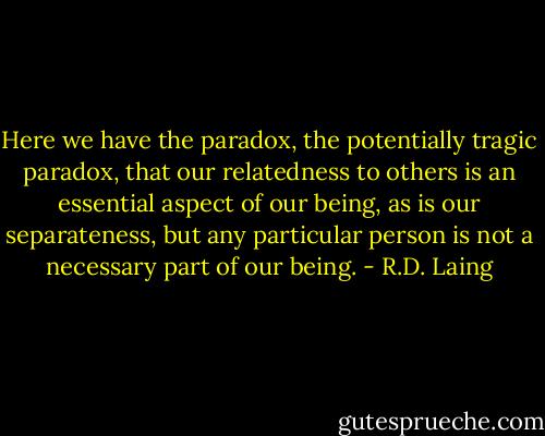 Here we have the paradox, the potentially tragic paradox, that our relatedness to others is an essential aspect of our being, as is our separateness, but any particular person is not a necessary part of our being. - R.D. Laing