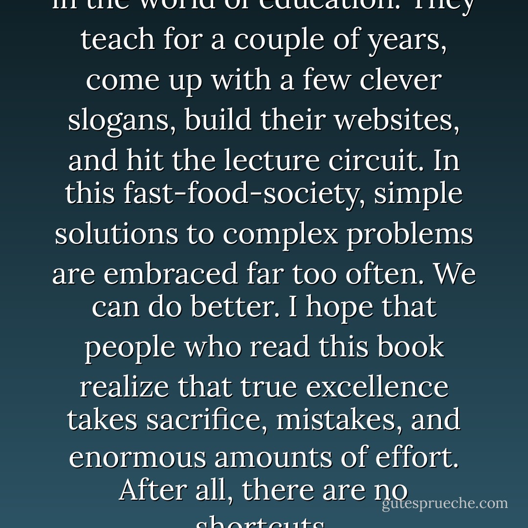There are so many charlatans in the world of education. They teach for a couple of years, come up with a few clever slogans, build their websites, and hit the lecture circuit. In this fast-food-society, simple solutions to complex problems are embraced far too often. We can do better. I hope that people who read this book realize that true excellence takes sacrifice, mistakes, and enormous amounts of effort. After all, there are no shortcuts. - Rafe Esquith