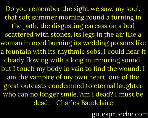 Do you remember the sight we saw, my soul,<br />that soft summer morning<br />round a turning in the path,<br />the disgusting carcass on a bed scattered with stones,<br />its legs in the air like a woman in need<br />burning its wedding poisons<br />like a fountain with its rhythmic sobs,<br />I could hear it clearly flowing with a long murmuring sound,<br />but I touch my body in vain to find the wound.<br />I am the vampire of my own heart,<br />one of the great outcasts condemned to eternal laughter<br />who can no longer smile.<br />Am I dead?<br />I must be dead. - Charles Baudelaire
