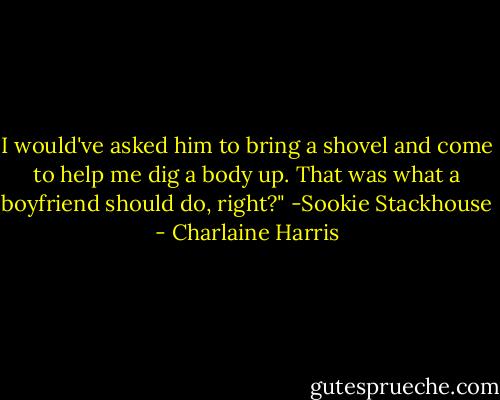 I would've asked him to bring a shovel and come to help me dig a body up. That was what a boyfriend should do, right?"<br />-Sookie Stackhouse - Charlaine Harris