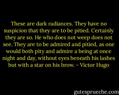 These are dark radiances. They have no suspicion that they are to be pitied. Certainly they are so. He who does not weep does not see. They are to be admired and pitied, as one would both pity and admire a being at once night and day, without eyes beneath his lashes but with a star on his brow. - Victor Hugo