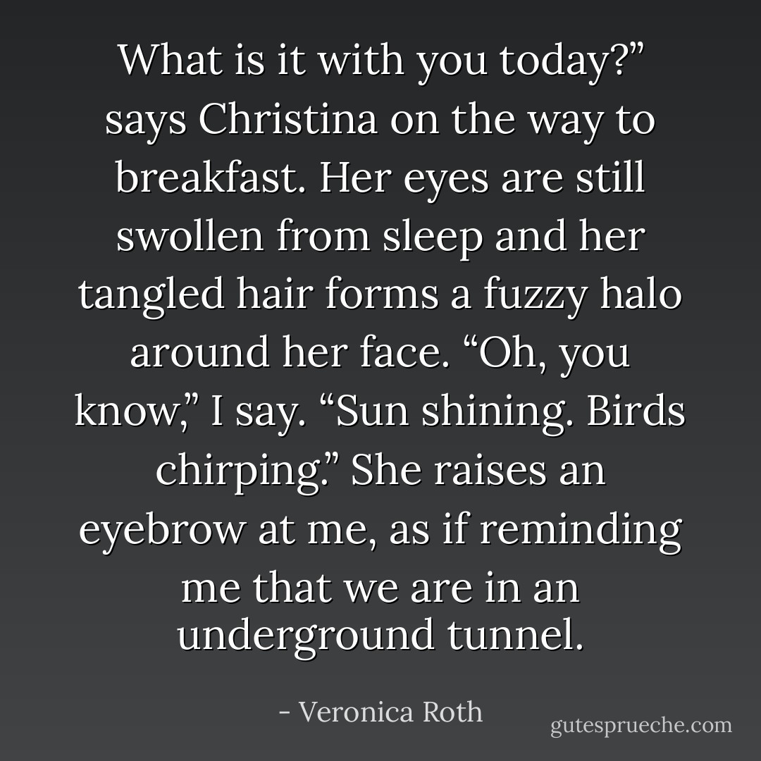 What is it with you today?” says Christina on the way to breakfast. Her eyes are still<br />swollen from sleep and her tangled hair forms a fuzzy halo around her face.<br />“Oh, you know,” I say. “Sun shining. Birds chirping.”<br />She raises an eyebrow at me, as if reminding me that we are in an underground<br />tunnel. - Veronica Roth