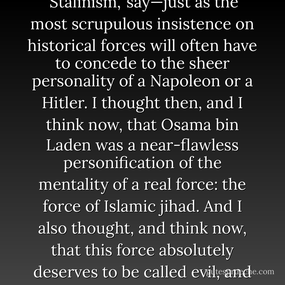 It can certainly be misleading to take the attributes of a movement, or the anxieties and contradictions of a moment, and to personalize or 'objectify' them in the figure of one individual. Yet ordinary discourse would be unfeasible without the use of portmanteau terms—like 'Stalinism,' say—just as the most scrupulous insistence on historical forces will often have to concede to the sheer personality of a Napoleon or a Hitler. I thought then, and I think now, that Osama bin Laden was a near-flawless personification of the mentality of a real force: the force of Islamic jihad. And I also thought, and think now, that this force absolutely deserves to be called evil, and that the recent decapitation of its most notorious demagogue and organizer is to be welcomed without reserve. Osama bin Laden's writings and actions constitute a direct negation of human liberty, and vent an undisguised hatred and contempt for life itself. - Christopher Hitchens