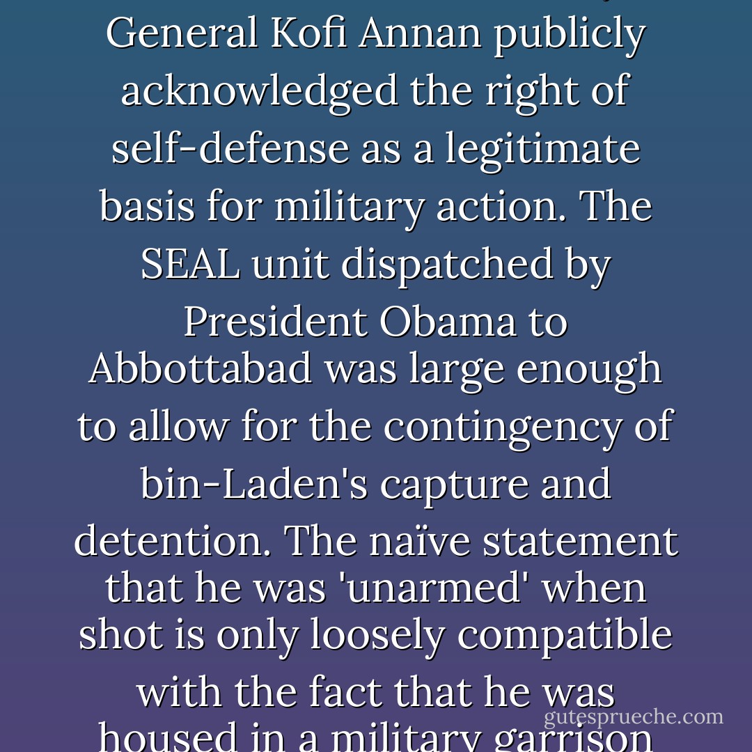Remaining for a moment with the question of legality and illegality: United Nations Security Council Resolution 1368, unanimously passed, explicitly recognized the right of the United States to self-defense and further called upon all member states 'to bring to justice the perpetrators, organizers and sponsors of the terrorist attacks. It added that 'those responsible for aiding, supporting or harboring the perpetrators, organizers and sponsors of those acts will be held accountable.' In a speech the following month, the United Nations Secretary General Kofi Annan publicly acknowledged the right of self-defense as a legitimate basis for military action. The SEAL unit dispatched by President Obama to Abbottabad was large enough to allow for the contingency of bin-Laden's capture and detention. The naïve statement that he was 'unarmed' when shot is only loosely compatible with the fact that he was housed in a military garrison town, had a loaded automatic weapon in the room with him, could well have been wearing a suicide vest, had stated repeatedly that he would never be taken alive, was the commander of one of the most violent organizations in history, and had declared himself at war with the United States. It perhaps says something that not even the most casuistic apologist for al-Qaeda has ever even attempted to justify any of its 'operations' in terms that could be covered by any known law, with the possible exception of some sanguinary verses of the Koran. - Christopher Hitchens