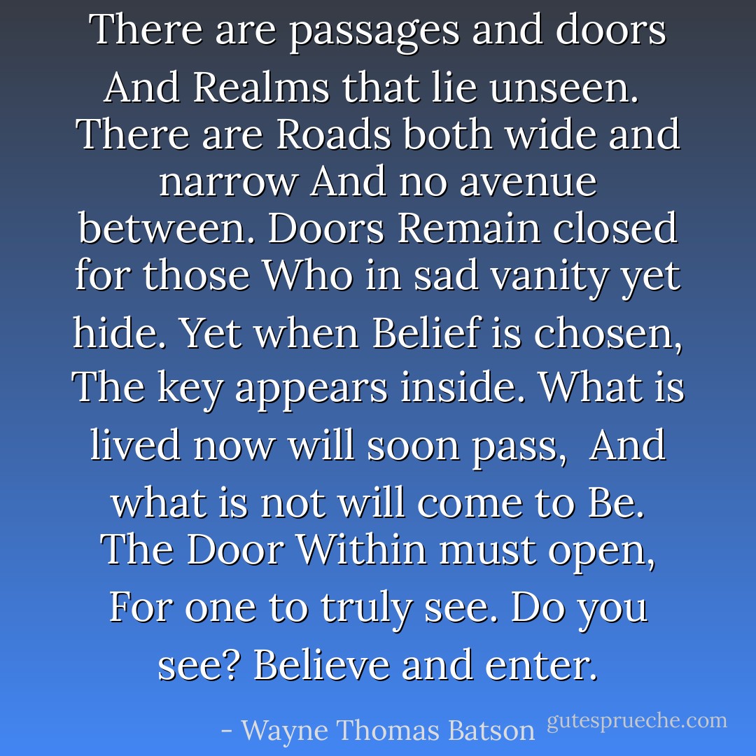 There are passages and doors<br />And Realms that lie unseen. <br />There are Roads both wide and narrow<br />And no avenue between.<br />Doors Remain closed for those<br />Who in sad vanity yet hide.<br />Yet when Belief is chosen,<br />The key appears inside.<br />What is lived now will soon pass, <br />And what is not will come to Be.<br />The Door Within must open,<br />For one to truly see.<br />Do you see?<br />Believe and enter. - Wayne Thomas Batson