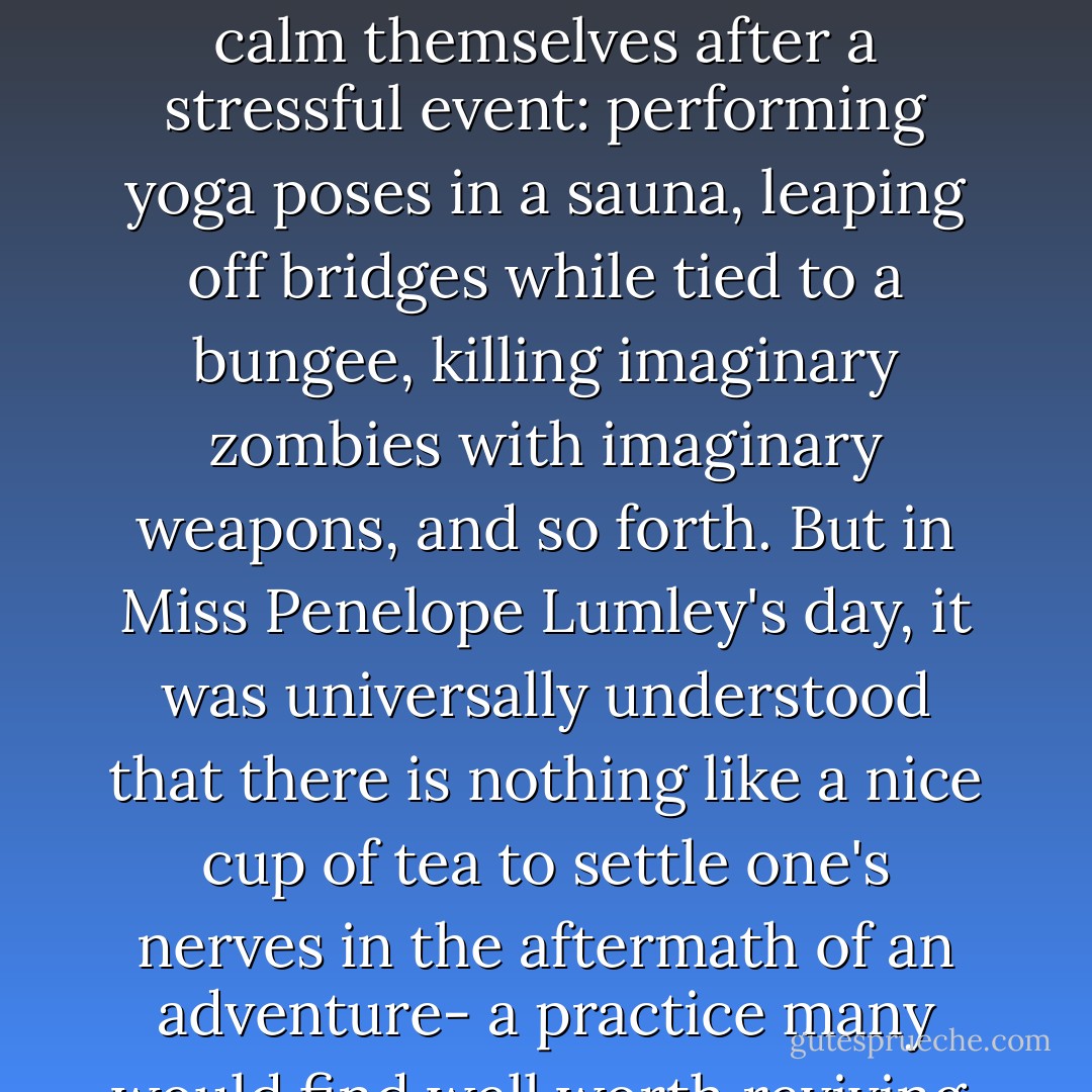 Nowadays, people resort to all kinds of activities in order to calm themselves after a stressful event: performing yoga poses in a sauna, leaping off bridges while tied to a bungee, killing imaginary zombies with imaginary weapons, and so forth. But in Miss Penelope Lumley's day, it was universally understood that there is nothing like a nice cup of tea to settle one's nerves in the aftermath of an adventure- a practice many would find well worth reviving. - Maryrose Wood