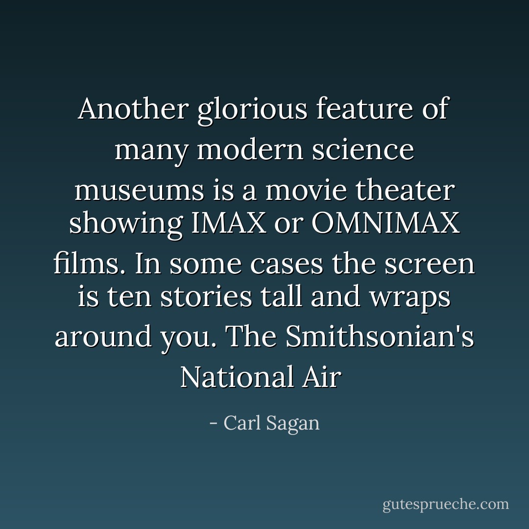 Another glorious feature of many modern science museums is a movie theater showing IMAX or OMNIMAX films. In some cases the screen is ten stories tall and wraps around you. The Smithsonian's National Air  - Carl Sagan