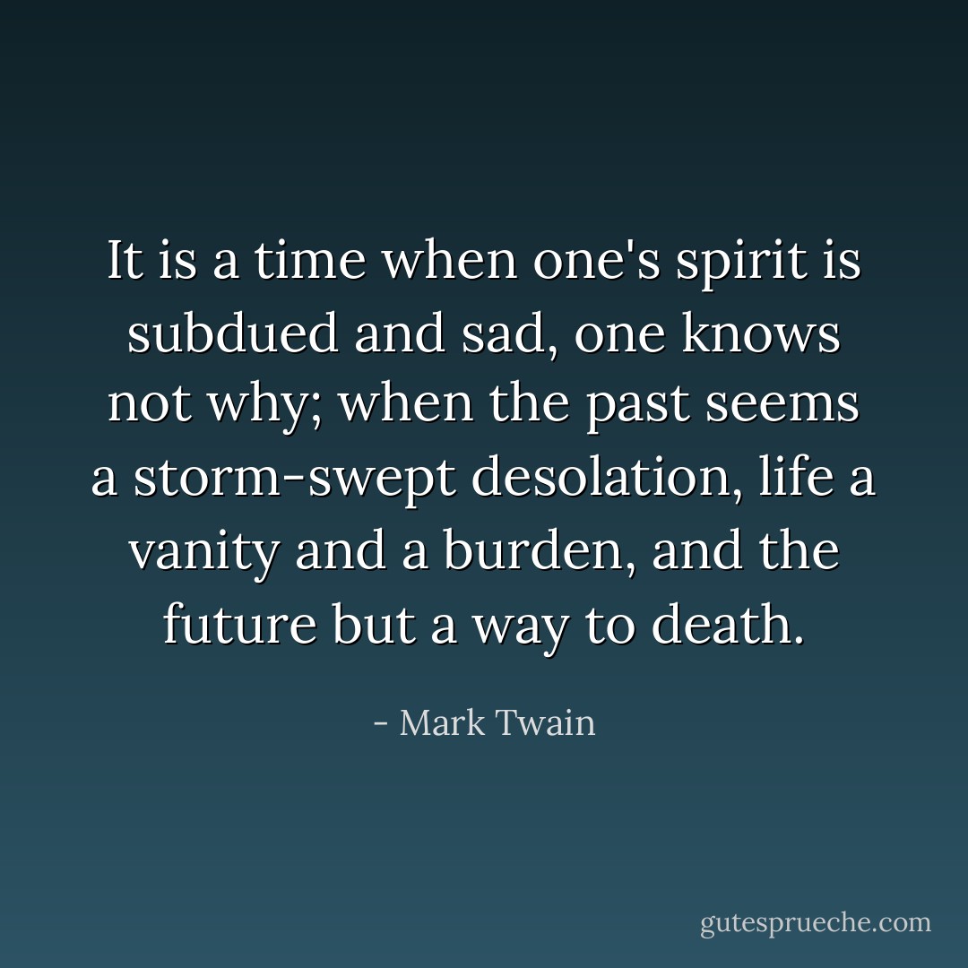 It is a time when one's spirit is subdued and sad, one knows not why; when the past seems a storm-swept desolation, life a vanity and a burden, and the future but a way to death. - Mark Twain