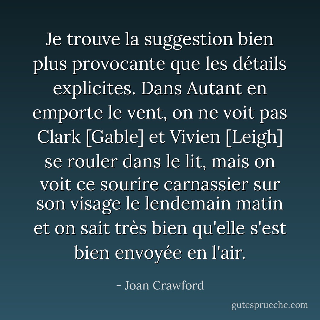 Je trouve la suggestion bien plus provocante que les détails explicites. Dans Autant en emporte le vent, on ne voit pas Clark [Gable] et Vivien [Leigh] se rouler dans le lit, mais on voit ce sourire carnassier sur son visage le lendemain matin et on sait très bien qu'elle s'est bien envoyée en l'air. - Joan Crawford