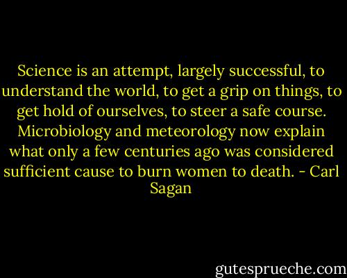 Science is an attempt, largely successful, to understand the world, to get a grip on things, to get hold of ourselves, to steer a safe course. Microbiology and meteorology now explain what only a few centuries ago was considered sufficient cause to burn women to death. - Carl Sagan