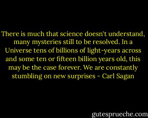 There is much that science doesn't understand, many mysteries still to be resolved. In a Universe tens of billions of light-years across and some ten or fifteen billion years old, this may be the case forever. We are constantly stumbling on new surprises - Carl Sagan