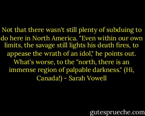 Not that there wasn't still plenty of subduing to do here in North America. "Even within our own limits, the savage still lights his death fires, to appease the wrath of an idol," he points out. What's worse, to the "north, there is an immense region of palpable darkness." (Hi, Canada!) - Sarah Vowell