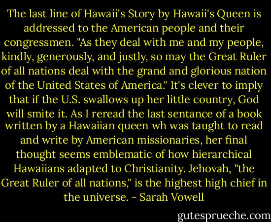 The last line of Hawaii's Story by Hawaii's Queen is addressed to the American people and their congressmen. "As they deal with me and my people, kindly, generously, and justly, so may the Great Ruler of all nations deal with the grand and glorious nation of the United States of America." It's clever to imply that if the U.S. swallows up her little country, God will smite it. As I reread the last sentance of a book written by a Hawaiian queen wh was taught to read and write by American missionaries, her final thought seems emblematic of how hierarchical Hawaiians adapted to Christianity. Jehovah, "the Great Ruler of all nations," is the highest high chief in the universe. - Sarah Vowell
