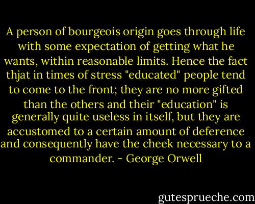 A person of bourgeois origin goes through life with some expectation of getting what he wants, within reasonable limits. Hence the fact thjat in times of stress "educated" people tend to come to the front; they are no more gifted than the others and their "education" is generally quite useless in itself, but they are accustomed to a certain amount of deference and consequently have the cheek necessary to a commander. - George Orwell
