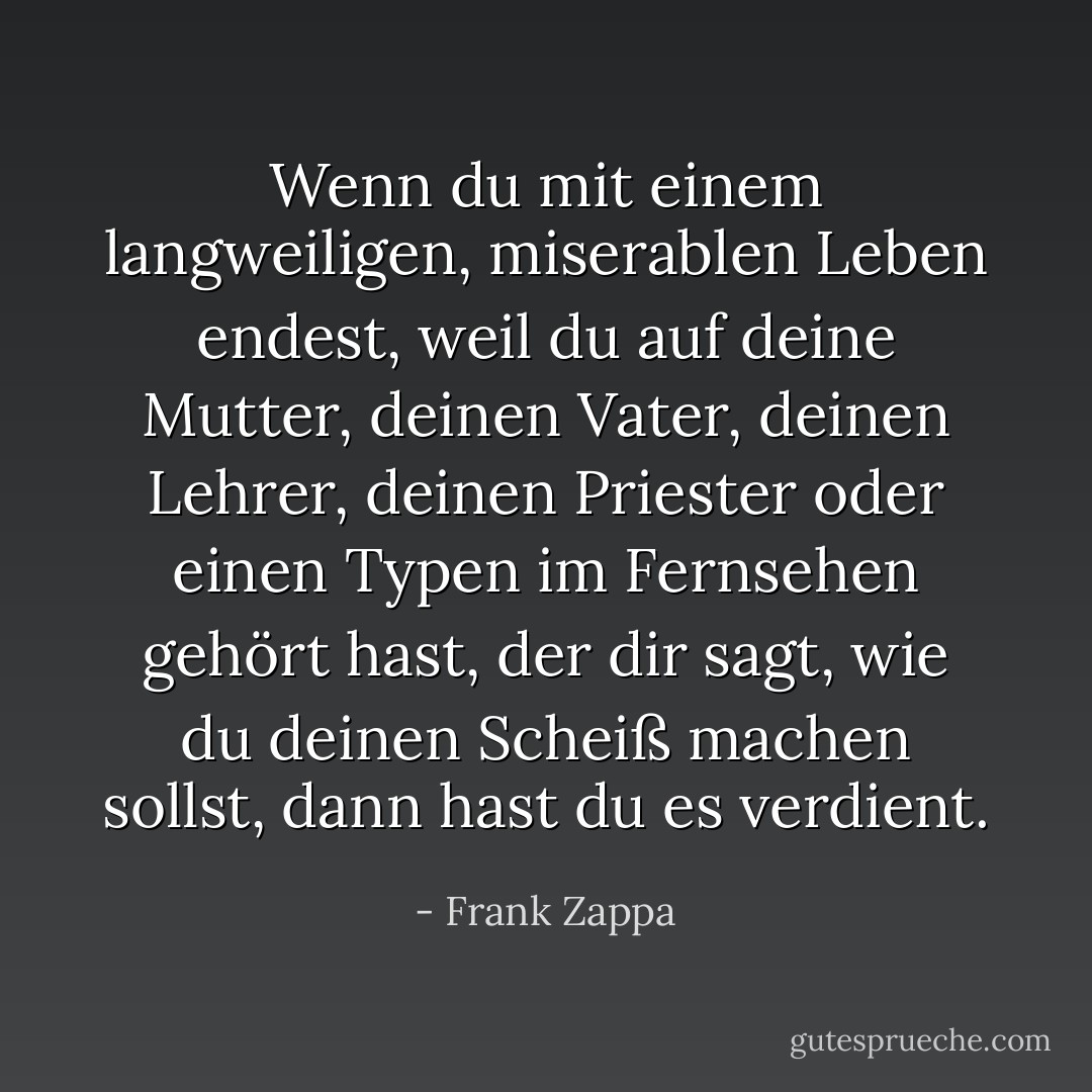 Wenn du mit einem langweiligen, miserablen Leben endest, weil du auf deine Mutter, deinen Vater, deinen Lehrer, deinen Priester oder einen Typen im Fernsehen gehört hast, der dir sagt, wie du deinen Scheiß machen sollst, dann hast du es verdient. - Frank Zappa<