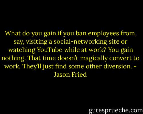 What do you gain if you ban employees from, say, visiting a social-networking site or watching YouTube while at work? You gain nothing. That time doesn’t magically convert to work. They’ll just find some other diversion. - Jason Fried
