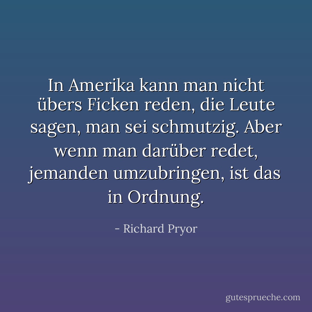 In Amerika kann man nicht übers Ficken reden, die Leute sagen, man sei schmutzig. Aber wenn man darüber redet, jemanden umzubringen, ist das in Ordnung. - Richard Pryor<