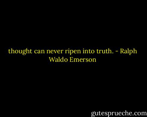 thought can never ripen into truth. - Ralph Waldo Emerson